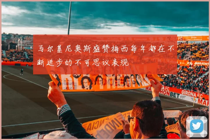 马尔基尼奥斯盛赞梅西每年都在不断进步的不可思议表现